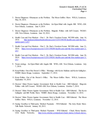 Gerard J. Gianoli, M.D., F.A.C.S.
Curriculum Vitae
Page 45
3. Doctor Diagnoses Obamacare as the Problem. The Moon Griffon Show. WSLA, Louisiana.
May 30, 2014.
4. Doctor Diagnoses Obamacare as the Problem. An Open Mind with Angela Hill. WWL-AM.
New Orleans, Louisiana. June 9, 2014
5. Doctor Diagnoses Obamacare as the Problem. Ringside Politics with Jeff Crouere. WGSO-
AM. New Orleans, Louisiana. June 10, 2014.
6. Health Care and Free Markets – Part 1. Dr. Dan’s Freedom Forum. WCHM radio. June 14,
2014. http://podcast.drdansfreedomforum.com/11253/198198-health-care-and-the-free-
market-part-1-of-3
7. Health Care and Free Markets – Part 2. Dr. Dan’s Freedom Forum. WCHM radio. June 21,
2014. https://www.buzzsprout.com/11253/198200-health-care-and-the-free-market-part-2-
of-3
8. Health Care and Free Markets – Part 3. Dr. Dan’s Freedom Forum. WCHM radio. June 28,
2014. https://www.buzzsprout.com/11253/198201-health-care-and-the-free-market-part-3-
of-3
9. Neuro-otology. An Open Mind with Angela Hill. WWL-AM. New Orleans, Louisiana. July
7, 2014.
10. Keep Politics Out of the Doctor’s Office. Mornings with Kevin Haldane and Kevin Gallagher.
WBRP, Baton Rouge, Louisiana. September 17, 2014.
11. Keep Politics Out of the Doctor’s Office. The Moon Griffon Show. WSLA, Louisiana.
September 19, 2014.
12. Doctors’ Silent Protest Against Government Role in Health Care – IBD Editorial. Ringside
Politics with Jeff Crouere. WGSO-AM. New Orleans, Louisiana. October 7, 2014.
13. Doctors’ Silent Protest Against Government Role in Health Care – IBD Editorial. The Kevin
Gallagher and Bill Profita Show. WBRP, Baton Rouge, Louisiana. November 12, 2014.
14. Doctors’ Silent Protest Against Government Role in Health Care – IBD Editorial. The Moon
Griffon Show. WSLA, Louisiana. November 12, 2014.
15. Saying Goodbye to Third-party Medical Payments – WSJ Editorial. The Jerry Doyle Show.
Talk Radio Network. January 20, 2015.
16. Saying Goodbye to Third-party Medical Payments – WSJ Editorial. Chuck Morse Speaks.
USA Radio Networks. http://www.stitcher.com/podcast/chuck-morse-2/chuck-morse-
 