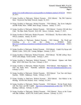Gerard J. Gianoli, M.D., F.A.C.S.
Curriculum Vitae
Page 46
speaks-2/e/a-world-without-jews-saying-goodbye-to-thirdparty-medical-36762334 January
26, 2015.
17. Saying Goodbye to Third-party Medical Payments – WSJ Editorial. The Phil Valentine
Show. Westwood One Radio Network. January 26, 2015.
18. Saying Goodbye to Third-party Medical Payments – WSJ Editorial. The Kevin Gallagher
and Bill Profita Show. WBRP, Baton Rouge, Louisiana. January 27, 2015.
19. Saying Goodbye to Third-party Medical Payments – WSJ Editorial. Freedom 560 with Ken
Clark. The Blaze Radio Network. KLZ-AM. Denver, Colorado. January 27, 2015.
20. Saying Goodbye to Third-party Medical Payments – WSJ Editorial. The Moon Griffon Show.
WSLA, Louisiana. January 28, 2015.
21. Saying Goodbye to Third-party Medical Payments – WSJ Editorial. The World and
Everything in it with Jim Henry. WORLD Radio.
http://www.worldmag.com/podcast/worldandeverything/TWAEII_2015Feb05.php January
30, 2015.
22. Saying Goodbye to Third-party Medical Payments – WSJ Editorial. Capital City Recap with
Michael Cohen. WILS-AM. Lansing Michigan. February 2, 2015.
23. Saying Goodbye to Third-party Medical Payments – WSJ Editorial. The Bill LuMaye Show.
WPTF-AM, Raleigh, North Carolina. February 3, 2015.
24. Saying Goodbye to Third-party Medical Payments – WSJ Editorial. Opinion with Mark
Hahn. KSCJ-AM, Sioux City, Iowa. February 6, 2015.
25. Saying Goodbye to Third-party Medical Payments – WSJ Editorial. Brett Rappaport: The
Final Say Radio Show. Nationally syndicated. http://www.thefinalsayradioshow.com/
February 6, 2015.
26. Saying Goodbye to Third-party Medical Payments – WSJ Editorial. Your Turn with Renee
Giachino. WEBY, Tallahassee, Florida. February 9, 2015.
27. Saying Goodbye to Third-party Medical Payments – WSJ Editorial. Sam Malone in the
Morning. KNTH-AM, Houston, Texas. February 10, 2015.
28. Saying Goodbye to Third-party Medical Payments – WSJ Editorial. We the People Radio
with Erin Ryan and Bill Cundiff. http://www.wethepeopleradio.us/feb-15th/ KCNR-AM,
Redding, California. February 15, 2015.
29. Saying Goodbye to Third-party Medical Payments – WSJ Editorial. Down on the Corner
with Dale Hoffman. KJMT-FM, North Central, Arkansas. February 16, 2015.
 