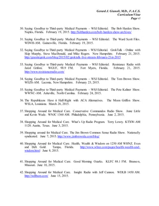 Gerard J. Gianoli, M.D., F.A.C.S.
Curriculum Vitae
Page 47
30. Saying Goodbye to Third-party Medical Payments – WSJ Editorial. The Bob Harden Show.
Naples, Florida. February 19, 2015. http://bobharden.com/bob-harden-show-archives/
31. Saying Goodbye to Third-party Medical Payments – WSJ Editorial. The Ward Scott Files.
WDVH-AM. Gainesville, Florida. February 19, 2015.
32. Saying Goodbye to Third-party Medical Payments – WSJ Editorial. GrokTalk – Online with
Skip Murphy, Steve MacDonald, and Mike Rogers. New Hampshire. February 21, 2015.
http://granitegrok.com/blog/2015/02/groktalk-live-stream-february-21st-2015
33. Saying Goodbye to Third-party Medical Payments – WSJ Editorial. Resistance Radio with
Jared Grifoni. WGUF, 98.9 FM. Fort Myers, Florida. February 21, 2015.
http://www.resistanceradio.com/
34. Saying Goodbye to Third-party Medical Payments – WSJ Editorial. The Tom Brown Show.
WEZS-AM. Laconia, New Hampshire. February 23, 2015.
35. Saying Goodbye to Third-party Medical Payments – WSJ Editorial. The Pete Kaliner Show.
WWNC-AM. Asheville, North Carolina. February 24, 2015.
36. The Republicans Have it Half-Right with ACA Alternatives. The Moon Griffon Show.
WSLA, Louisiana. March 26, 2015.
37. Shopping Around for Medical Care. Conservative Commandos Radio Show. Anne Little
and Kevin Wade. WNJC 1360 AM. Philadelphia, Pennsylvania. June 2, 2015.
38. Shopping Around for Medical Care. What’s Up Radio Program. Terry Lowry. KTXW-AM
1120. Austin, Texas. June 3, 2015.
39. Shopping around for Medical Care. The Jim Brown Common Sense Radio Show. Nationally
syndicated. June 7, 2015. http://www.jimbrownla.com/blog/
40. Shopping Around for Medical Care. Health, Wealth & Wisdom on 1250 AM WHNZ. Evan
and Deb Gold. Tampa, Florida. http://www.whnz.com/pages/health-wealth-and-
wisdom.html June 8, 2015.
41. Shopping Around for Medical Care. Good Morning Ozarks. KLFC 88.1 FM. Branson,
Missouri. June 10, 2015.
42. Shopping Around for Medical Care. Insight Radio with Jeff Cannon. WDLB 1450 AM.
http://wdlbam.com/ June 15, 2015.
 