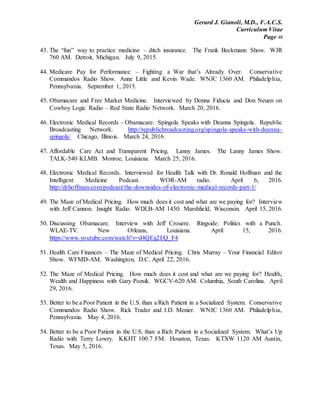 Gerard J. Gianoli, M.D., F.A.C.S.
Curriculum Vitae
Page 48
43. The “fun” way to practice medicine – ditch insurance. The Frank Beckmann Show. WJR
760 AM. Detroit, Michigan. July 9, 2015.
44. Medicare Pay for Performance – Fighting a War that’s Already Over. Conservative
Commandos Radio Show. Anne Little and Kevin Wade. WNJC 1360 AM. Philadelphia,
Pennsylvania. September 1, 2015.
45. Obamacare and Free Market Medicine. Interviewed by Donna Fiducia and Don Neuen on
Cowboy Logic Radio – Red State Radio Network. March 20, 2016.
46. Electronic Medical Records – Obamacare. Spingola Speaks with Deanna Spingola. Republic
Broadcasting Network. http://republicbroadcasting.org/spingola-speaks-with-deanna-
spingola/ Chicago, Illinois. March 24, 2016.
47. Affordable Care Act and Transparent Pricing. Lanny James. The Lanny James Show.
TALK-540 KLMB. Monroe, Louisiana. March 25, 2016.
48. Electronic Medical Records. Interviewed for Health Talk with Dr. Ronald Hoffman and the
Intelligent Medicine Podcast. WOR-AM radio. April 6, 2016.
http://drhoffman.com/podcast/the-downsides-of-electronic-medical-records-part-1/
49. The Maze of Medical Pricing. How much does it cost and what are we paying for? Interview
with Jeff Cannon. Insight Radio. WDLB-AM 1450. Marshfield, Wisconsin. April 15, 2016.
50. Discussing Obamacare. Interview with Jeff Crouere. Ringside: Politics with a Punch.
WLAE-TV. New Orleans, Louisiana. April 15, 2016.
https://www.youtube.com/watch?v=d4QEg2EQ_F4
51. Health Care Finances – The Maze of Medical Pricing. Chris Murray – Your Financial Editor
Show. WFMD-AM. Washington, D.C. April 22, 2016.
52. The Maze of Medical Pricing. How much does it cost and what are we paying for? Health,
Wealth and Happiness with Gary Pozsik. WGCV-620 AM. Columbia, South Carolina. April
29, 2016.
53. Better to be a Poor Patient in the U.S. than a Rich Patient in a Socialized System. Conservative
Commandos Radio Show. Rick Trader and J.D. Menier. WNJC 1360 AM. Philadelphia,
Pennsylvania. May 4, 2016.
54. Better to be a Poor Patient in the U.S. than a Rich Patient in a Socialized System. What’s Up
Radio with Terry Lowry. KKHT 100.7 FM. Houston, Texas. KTXW 1120 AM Austin,
Texas. May 5, 2016.
 