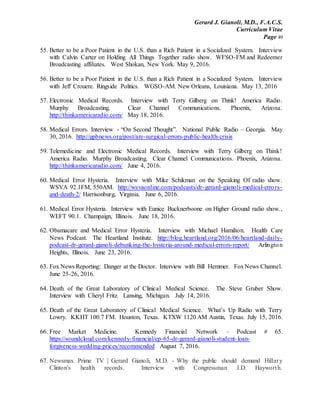 Gerard J. Gianoli, M.D., F.A.C.S.
Curriculum Vitae
Page 49
55. Better to be a Poor Patient in the U.S. than a Rich Patient in a Socialized System. Interview
with Calvin Carter on Holding All Things Together radio show. WFSO-FM and Redeemer
Broadcasting affiliates. West Shokan, New York. May 9, 2016.
56. Better to be a Poor Patient in the U.S. than a Rich Patient in a Socialized System. Interview
with Jeff Crouere. Ringside Politics. WGSO-AM. New Orleans, Louisiana. May 13, 2016
57. Electronic Medical Records. Interview with Terry Gilberg on Think! America Radio.
Murphy Broadcasting. Clear Channel Communications. Phoenix, Arizona.
http://thinkamericaradio.com/ May 18, 2016.
58. Medical Errors. Interview - “On Second Thought”. National Public Radio – Georgia. May
30, 2016. http://gpbnews.org/post/are-surgical-errors-public-health-crisis
59. Telemedicine and Electronic Medical Records. Interview with Terry Gilberg on Think!
America Radio. Murphy Broadcasting. Clear Channel Communications. Phoenix, Arizona.
http://thinkamericaradio.com/ June 4, 2016.
60. Medical Error Hysteria. Interview with Mike Schikman on the Speaking Of radio show.
WSVA 92.1FM, 550AM. http://wsvaonline.com/podcasts/dr-gerard-gianoli-medical-errors-
and-death-2/ Harrisonburg, Virginia. June 6, 2016.
61. Medical Error Hysteria. Interview with Eunice Bucknerboone on Higher Ground radio show.,
WEFT 90.1. Champaign, Illinois. June 18, 2016.
62. Obamacare and Medical Error Hysteria. Interview with Michael Hamilton. Health Care
News Podcast. The Heartland Institute. http://blog.heartland.org/2016/06/heartland-daily-
podcast-dr-gerard-gianoli-debunking-the-hysteria-around-medical-errors-report/ Arlington
Heights, Illinois. June 23, 2016.
63. Fox News Reporting: Danger at the Doctor. Interview with Bill Hemmer. FoxNews Channel.
June 25-26, 2016.
64. Death of the Great Laboratory of Clinical Medical Science. The Steve Gruber Show.
Interview with Cheryl Fritz. Lansing, Michigan. July 14, 2016.
65. Death of the Great Laboratory of Clinical Medical Science. What’s Up Radio with Terry
Lowry. KKHT 100.7 FM. Houston, Texas. KTXW 1120 AM Austin, Texas. July 15, 2016.
66. Free Market Medicine. Kennedy Financial Network – Podcast # 65.
https://soundcloud.com/kennedy-financial/ep-65-dr-gerard-gianoli-student-loan-
forgiveness-wedding-prices/recommended August 7, 2016.
67. Newsmax Prime TV | Gerard Gianoli, M.D. - Why the public should demand Hillary
Clinton's health records. Interview with Congressman J.D. Hayworth.
 