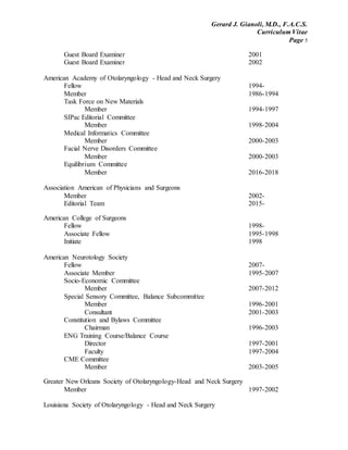 Gerard J. Gianoli, M.D., F.A.C.S.
Curriculum Vitae
Page 5
Guest Board Examiner 2001
Guest Board Examiner 2002
American Academy of Otolaryngology - Head and Neck Surgery
Fellow 1994-
Member 1986-1994
Task Force on New Materials
Member 1994-1997
SIPac Editorial Committee
Member 1998-2004
Medical Informatics Committee
Member 2000-2003
Facial Nerve Disorders Committee
Member 2000-2003
Equilibrium Committee
Member 2016-2018
Association American of Physicians and Surgeons
Member 2002-
Editorial Team 2015-
American College of Surgeons
Fellow 1998-
Associate Fellow 1995-1998
Initiate 1998
American Neurotology Society
Fellow 2007-
Associate Member 1995-2007
Socio-Economic Committee
Member 2007-2012
Special Sensory Committee, Balance Subcommittee
Member 1996-2001
Consultant 2001-2003
Constitution and Bylaws Committee
Chairman 1996-2003
ENG Training Course/Balance Course
Director 1997-2001
Faculty 1997-2004
CME Committee
Member 2003-2005
Greater New Orleans Society of Otolaryngology-Head and Neck Surgery
Member 1997-2002
Louisiana Society of Otolaryngology - Head and Neck Surgery
 
