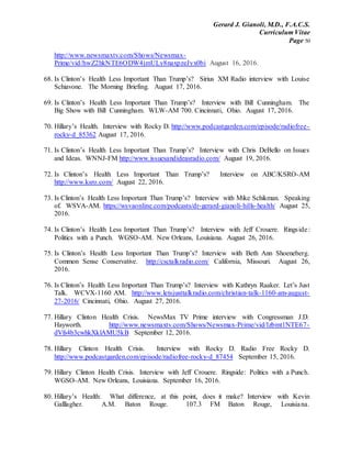 Gerard J. Gianoli, M.D., F.A.C.S.
Curriculum Vitae
Page 50
http://www.newsmaxtv.com/Shows/Newsmax-
Prime/vid/hwZ2hkNTE6ODW4jmULy8naxpzeJyx0bi August 16, 2016.
68. Is Clinton’s Health Less Important Than Trump’s? Sirius XM Radio interview with Louise
Schiavone. The Morning Briefing. August 17, 2016.
69. Is Clinton’s Health Less Important Than Trump’s? Interview with Bill Cunningham. The
Big Show with Bill Cunningham. WLW-AM 700. Cincinnati, Ohio. August 17, 2016.
70. Hillary’s Health. Interview with Rocky D. http://www.podcastgarden.com/episode/radiofree-
rocky-d_85362 August 17, 2016.
71. Is Clinton’s Health Less Important Than Trump’s? Interview with Chris DeBello on Issues
and Ideas. WNNJ-FM http://www.issuesandideasradio.com/ August 19, 2016.
72. Is Clinton’s Health Less Important Than Trump’s? Interview on ABC/KSRO-AM
http://www.ksro.com/ August 22, 2016.
73. Is Clinton’s Health Less Important Than Trump’s? Interview with Mike Schikman. Speaking
of. WSVA-AM. https://wsvaonline.com/podcasts/dr-gerard-gianoli-hills-health/ August 25,
2016.
74. Is Clinton’s Health Less Important Than Trump’s? Interview with Jeff Crouere. Ringside :
Politics with a Punch. WGSO-AM. New Orleans, Louisiana. August 26, 2016.
75. Is Clinton’s Health Less Important Than Trump’s? Interview with Beth Ann Shoeneberg.
Common Sense Conservative. http://csctalkradio.com/ California, Missouri. August 26,
2016.
76. Is Clinton’s Health Less Important Than Trump’s? Interview with Kathryn Raaker. Let’s Just
Talk. WCVX-1160 AM. http://www.letsjusttalkradio.com/christian-talk-1160-am-august-
27-2016/ Cincinnati, Ohio. August 27, 2016.
77. Hillary Clinton Health Crisis. NewsMax TV Prime interview with Congressman J.D.
Hayworth. http://www.newsmaxtv.com/Shows/Newsmax-Prime/vid/lzbmt1NTE67-
dVfs4b3cwhkXklAMU5kB September 12, 2016.
78. Hillary Clinton Health Crisis. Interview with Rocky D. Radio Free Rocky D.
http://www.podcastgarden.com/episode/radiofree-rocky-d_87454 September 15, 2016.
79. Hillary Clinton Health Crisis. Interview with Jeff Crouere. Ringside: Politics with a Punch.
WGSO-AM. New Orleans, Louisiana. September 16, 2016.
80. Hillary’s Health: What difference, at this point, does it make? Interview with Kevin
Galllagher. A.M. Baton Rouge. 107.3 FM Baton Rouge, Louisiana.
 