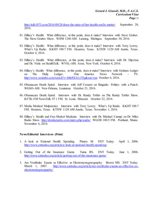 Gerard J. Gianoli, M.D., F.A.C.S.
Curriculum Vitae
Page 51
http://talk1073.com/2016/09/28/does-the-state-of-her-health-really-matter/ September 28,
2016.
81. Hillary’s Health: What difference, at this point, does it make? Interview with Steve Gruber.
The Steve Gruber Show. WJIM 1240 AM. Lansing, Michigan. September 30, 2016.
82. Hillary’s Health: What difference, at this point, does it make? Interview with Terry Lowry.
What’s Up Radio. KKHT 100.7 FM. Houston, Texas. KTXW 1120 AM Austin, Texas.
October 4, 2016.
83. Hillary’s Health: What difference, at this point, does it make? Interview with Dr. Diprima
and Dr. Viola on HealthTalk. WYSL-AM. Avon, New York. October 4, 2016.
84. Hillary’s Health: What difference, at this point, does it make? Interview with Graham Ledger
on The Daily Ledger. One America News Network - TV.
http://www.youtube.com/watch?v=h4k8XA1y7Sg&sns=em October 6, 2016.
85. Obamacare Death Spiral. Interview with Jeff Crouere on Ringside: Politics with a Punch.
WGSO-AM. New Orleans, Louisiana. October 21, 2016.
86. Obamacare Death Spiral. Interview with Dr. Randy Tobler on The Randy Tobler Show.
KFTK-FM NewsTalk 97.1 FM. St. Louis, Missouri. October 22, 2016.
87. Media Medical Malpractice. Interview with Terry Lowry. What’s Up Radio. KKHT 100.7
FM. Houston, Texas. KTXW 1120 AM Austin, Texas. November 1, 2016.
88. Hillary’s Health and Free Market Medicine. Interview with Dr. Michael Ciampi on Dr. Mike
Radio Show. http://drmikeradio.com/index.php/audio/ WLOB 100.5 FM. Portland, Maine.
November 6, 2016.
News/Editorial Interviews (Print)
1. A look at National Health Spending. Piturro M. ENT Today. April 1, 2006.
http://www.enttoday.org/article/a-look-at-national-health-spending/
2. Getting Out of the Insurance Game. Tuma RS. ENT Today. June 1, 2006.
http://www.enttoday.org/article/getting-out-of-the-insurance-game/
3. Are Vestibular Exams as Effective as Electronystagmography. Brown MS. ENT Today.
March 1, 2007. http://www.enttoday.org/article/are-vestibular-exams-as-effective-as-
electronystagmography/
 