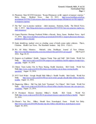 Gerard J. Gianoli, M.D., F.A.C.S.
Curriculum Vitae
Page 53
16. Physicians Slam SCOTUS decision: “Keeps Obamacare on life support at taxpayer expense.”
Berry, Susan. Breitbart News. June 25, 2015. http://www.breitbart.com/big-
government/2015/06/25/physicians-slam-scotus-decision-keeps-obamacare-on-life-support-
at-taxpayer-expense/
17. The “fun” way to practice medicine – ditch insurance. Hoekstra, Kathy. The Detroit News.
July 3, 2015. http://blogs.detroitnews.com/politics/2015/07/03/fun-way-practice-medicine-
ditch-insurance/
18. Urgent Physician Shortage Predicted Within a Decade. Berry, Susan. Breitbart News. April
11, 2016. http://www.breitbart.com/big-government/2016/04/11/urgent-physician-shortage-
predicted-within-a-decade/
19. Study identifying medical error as a leading cause of death comes under criticism. Thiest,
Christina. Health Care News. The Heartland Institute. July 2016. 17(4):11.
20. We All Make Mistakes. Mitchell, John. Healthcare Journal of New Orleans.
http://www.healthcarejournalno.com/sites/default/files/pdf/2016-jul-aug.pdf July/August
2016. Page 28-33.
21. Surgeon on Candidates’ Health: Suppose Trump Trips and Falls? Bob Unruh. World Net
Daily. http://www.wnd.com/2016/08/surgeon-on-candidates-health-suppose-trump-trips-
and-falls/ August 16, 2016
22. Clinton Team Lashes Out At Those Raising Health Questions. Bob Unruh. World Net
Daily.http://www.wnd.com/2016/08/clinton-team-lashes-out-at-those-raising-health-
questions/ August 19, 2016.
23. NYT Tech Writer: Google Should Hide Hillary’s Health Trouble. Bob Unruh. World Net
Daily. http://www.wnd.com/2016/08/nyt-tech-writer-google-should-hide-hillarys-health-
trouble/ August 22, 2016.
24. Diagnosing Hillary: Did Top Aide Seek ‘Treatment’ For Clinton? Bob Unruh. World Net
Daily. http://www.wnd.com/2016/08/its-official-hillary-healthy-because-she-can-open-jar-
of-pickles/ August 23, 2016.
25. 10 Prominent Doctors Question Hillary’s Health. Bob Unruh. World Net
Daily.http://www.wnd.com/2016/08/10-prominent-doctors-question-hillarys-health/ August
29, 2016.
26. Obama’s Top Doc: Hillary Should Have Neurological Exam. World Net Daily.
http://www.wnd.com/2016/08/obamas-top-doc-hillary-should-have-neurological-exam/
August 30, 2016.
 