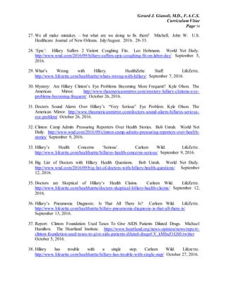Gerard J. Gianoli, M.D., F.A.C.S.
Curriculum Vitae
Page 54
27. We all make mistakes – but what are we doing to fix them? Mitchell, John W. U.S.
Healthcare Journal of New Orleans. July/August. 2016. 28-33.
28. ‘Epic’: Hillary Suffers 2 Violent Coughing Fits. Leo Hohmann. World Net Daily.
http://www.wnd.com/2016/09/hillary-suffers-epic-coughing-fit-on-labor-day/ September 5,
2016.
29. What’s Wrong with Hillary. HealthZette Staff. LifeZette.
http://www.lifezette.com/healthzette/whats-wrong-with-hillary/ September 7, 2016.
30. Mystery: Are Hillary Clinton’s Eye Problems Becoming More Frequent? Kyle Olson. The
American Mirror. http://www.theamericanmirror.com/mystery-hillary-clintons-eye-
problems-becoming-frequent/ October 26, 2016.
31. Doctors Sound Alarm Over Hillary’s “Very Serious” Eye Problem. Kyle Olson. The
American Mirror. http://www.theamericanmirror.com/doctors-sound-alarm-hillarys-serious-
eye-problem/ October 26, 2016.
32. Clinton Camp Admits Pressuring Reporters Over Health Stories. Bob Unruh. World Net
Daily. http://www.wnd.com/2016/09/clinton-camp-admits-pressuring-reporters-over-health-
stories/ September 9, 2016.
33. Hillary’s Health Concerns ‘Serious’. Carleen Wild. LifeZette.
http://www.lifezette.com/healthzette/hillarys-health-concerns-serious/ September 9, 2016.
34. Big List of Doctors with Hillary Health Questions. Bob Unruh. World Net Daily.
http://www.wnd.com/2016/09/big-list-of-doctors-with-hillary-health-questions/ September
12, 2016.
35. Doctors are Skeptical of Hillary’s Health Claims. Carleen Wild. LifeZette.
http://www.lifezette.com/healthzette/doctors-skeptical-hillary-health-claims/ September 12,
2016.
36. Hillary’s Pneumonia Diagnosis: Is That All There Is? Carleen Wild. LifeZette.
http://www.lifezette.com/healthzette/hillary-pneumonia-diagnosis-is-that-all-there-is/
September 13, 2016.
37. Report: Clinton Foundation Used Taxes To Give AIDS Patients Diluted Drugs. Michael
Hamilton. The Heartland Institute. https://www.heartland.org/news-opinion/news/report-
clinton-foundation-used-taxes-to-give-aids-patients-diluted-drugs#.V_kMhu51GS0.twitter
October 5, 2016.
38. Hillary has trouble with a single step. Carleen Wild. Lifezette.
http://www.lifezette.com/healthzette/hillary-has-trouble-with-single-step/ October 27, 2016.
 