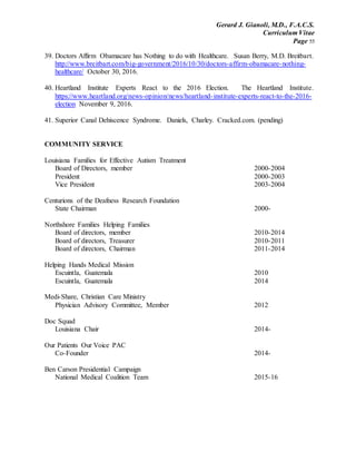 Gerard J. Gianoli, M.D., F.A.C.S.
Curriculum Vitae
Page 55
39. Doctors Affirm Obamacare has Nothing to do with Healthcare. Susan Berry, M.D. Breitbart.
http://www.breitbart.com/big-government/2016/10/30/doctors-affirm-obamacare-nothing-
healthcare/ October 30, 2016.
40. Heartland Institute Experts React to the 2016 Election. The Heartland Institute.
https://www.heartland.org/news-opinion/news/heartland-institute-experts-react-to-the-2016-
election November 9, 2016.
41. Superior Canal Dehiscence Syndrome. Daniels, Charley. Cracked.com. (pending)
COMMUNITY SERVICE
Louisiana Families for Effective Autism Treatment
Board of Directors, member 2000-2004
President 2000-2003
Vice President 2003-2004
Centurions of the Deafness Research Foundation
State Chairman 2000-
Northshore Families Helping Families
Board of directors, member 2010-2014
Board of directors, Treasurer 2010-2011
Board of directors, Chairman 2011-2014
Helping Hands Medical Mission
Escuintla, Guatemala 2010
Escuintla, Guatemala 2014
Medi-Share, Christian Care Ministry
Physician Advisory Committee, Member 2012
Doc Squad
Louisiana Chair 2014-
Our Patients Our Voice PAC
Co-Founder 2014-
Ben Carson Presidential Campaign
National Medical Coalition Team 2015-16
 