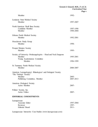 Gerard J. Gianoli, M.D., F.A.C.S.
Curriculum Vitae
Page 6
Member 1992-
Louisiana State Medical Society
Member 1997-2007
North American Skull Base Society
Candidate Member 1997-1998
Member 1998-2004
Orleans Parish Medical Society
Member 1992-2001
Otosclerosis Study Group
Member 1998-
Prosper Meniere Society
Member 1995-
Society of University Otolaryngologists - Head and Neck Surgeons
Member 1995-2001
Young Academicians Committee
Member 1996-1999
St. Tammany Parish Medical Society
Member 2000-2007
American Laryngological, Rhinological and Otological Society
“The Triologic Society”
Member 2005-
Publishing Committee, Member 2007-2013
American Otological Society
Active Member 2007-
Politzer Society, Inc.
Active Fellow 2007-
EDITORIAL COMMITMENTS
Laryngoscope
Associate Editor 1997-2004
Reviewer 1997-
Editorial Board 2011-
Laryngoscope Interactive Case Studies (www.laryngoscope.com)
 