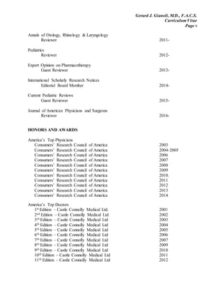 Gerard J. Gianoli, M.D., F.A.C.S.
Curriculum Vitae
Page 8
Annals of Otology, Rhinology & Laryngology
Reviewer 2011-
Pediatrics
Reviewer 2012-
Expert Opinion on Pharmacotherapy
Guest Reviewer 2013-
International Scholarly Research Notices
Editorial Board Member 2014-
Current Pediatric Reviews
Guest Reviewer 2015-
Journal of American Physicians and Surgeons
Reviewer 2016-
HONORS AND AWARDS
America’s Top Physicians
Consumers’ Research Council of America 2003
Consumers’ Research Council of America 2004-2005
Consumers’ Research Council of America 2006
Consumers’ Research Council of America 2007
Consumers’ Research Council of America 2008
Consumers’ Research Council of America 2009
Consumers’ Research Council of America 2010.
Consumers’ Research Council of America 2011
Consumers’ Research Council of America 2012
Consumers’ Research Council of America 2013
Consumers’ Research Council of America 2014
America’s Top Doctors
1st Edition – Castle Connolly Medical Ltd. 2001
2nd Edition – Castle Connolly Medical Ltd 2002
3rd Edition – Castle Connolly Medical Ltd 2003
4th Edition – Castle Connolly Medical Ltd 2004
5th Edition – Castle Connolly Medical Ltd 2005
6th Edition – Castle Connolly Medical Ltd 2006
7th Edition – Castle Connolly Medical Ltd 2007
8th Edition – Castle Connolly Medical Ltd 2009
9th Edition – Castle Connolly Medical Ltd 2010
10th Edition – Castle Connolly Medical Ltd 2011
11th Edition – Castle Connolly Medical Ltd 2012
 
