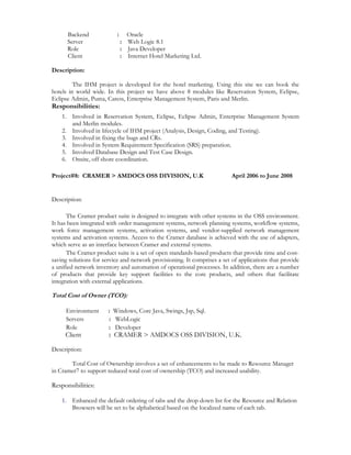 Backend : Oracle 
Server : Web Logic 8.1 
Role : Java Developer 
Client : Internet Hotel Marketing Ltd. 
Description: 
The IHM project is developed for the hotel marketing. Using this site we can book the 
hotels in world wide. In this project we have above 8 modules like Reservation System, Eclipse, 
Eclipse Admin, Puma, Caress, Enterprise Management System, Paris and Merlin. 
Responsibilities: 
1. Involved in Reservation System, Eclipse, Eclipse Admin, Enterprise Management System 
and Merlin modules. 
2. Involved in lifecycle of IHM project (Analysis, Design, Coding, and Testing). 
3. Involved in fixing the bugs and CRs. 
4. Involved in System Requirement Specification (SRS) preparation. 
5. Involved Database Design and Test Case Design. 
6. Onsite, off shore coordination. 
Project#8: CRAMER > AMDOCS OSS DIVISION, U.K April 2006 to June 2008 
Description: 
The Cramer product suite is designed to integrate with other systems in the OSS environment. 
It has been integrated with order management systems, network planning systems, workflow systems, 
work force management systems, activation systems, and vendor-supplied network management 
systems and activation systems. Access to the Cramer database is achieved with the use of adapters, 
which serve as an interface between Cramer and external systems. 
The Cramer product suite is a set of open standards-based products that provide time and cost-saving 
solutions for service and network provisioning. It comprises a set of applications that provide 
a unified network inventory and automation of operational processes. In addition, there are a number 
of products that provide key support facilities to the core products, and others that facilitate 
integration with external applications. 
Total Cost of Owner (TCO): 
Environment : Windows, Core Java, Swings, Jsp, Sql. 
Servers : WebLogic 
Role : Developer 
Client : CRAMER > AMDOCS OSS DIVISION, U.K. 
Description: 
Total Cost of Ownership involves a set of enhancements to be made to Resource Manager 
in Cramer7 to support reduced total cost of ownership (TCO) and increased usability. 
Responsibilities: 
1. Enhanced the default ordering of tabs and the drop down list for the Resource and Relation 
Browsers will be set to be alphabetical based on the localized name of each tab. 
 