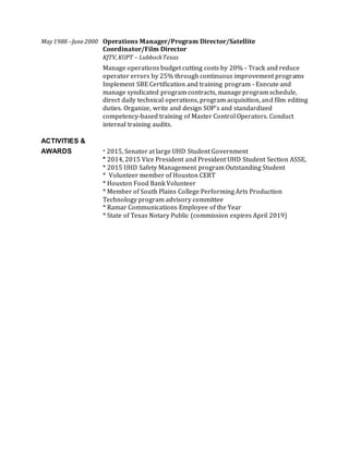 May1988 –June2000 Operations Manager/Program Director/Satellite
Coordinator/Film Director
KJTV,KUPT – LubbockTexas
Manage operations budget cutting costs by 20% - Track and reduce
operator errors by 25% through continuous improvement programs
Implement SBE Certification and training program - Execute and
manage syndicated program contracts, manage program schedule,
direct daily technical operations, program acquisition, and film editing
duties. Organize, write and design SOP’s and standardized
competency-based training of Master Control Operators. Conduct
internal training audits.
ACTIVITIES &
AWARDS * 2015, Senator at large UHD Student Government
* 2014, 2015 Vice President and President UHD Student Section ASSE,
* 2015 UHD Safety Management program Outstanding Student
* Volunteer member of Houston CERT
* Houston Food Bank Volunteer
* Member of South Plains College Performing Arts Production
Technology program advisory committee
* Ramar Communications Employee of the Year
* State of Texas Notary Public (commission expires April 2019)
 