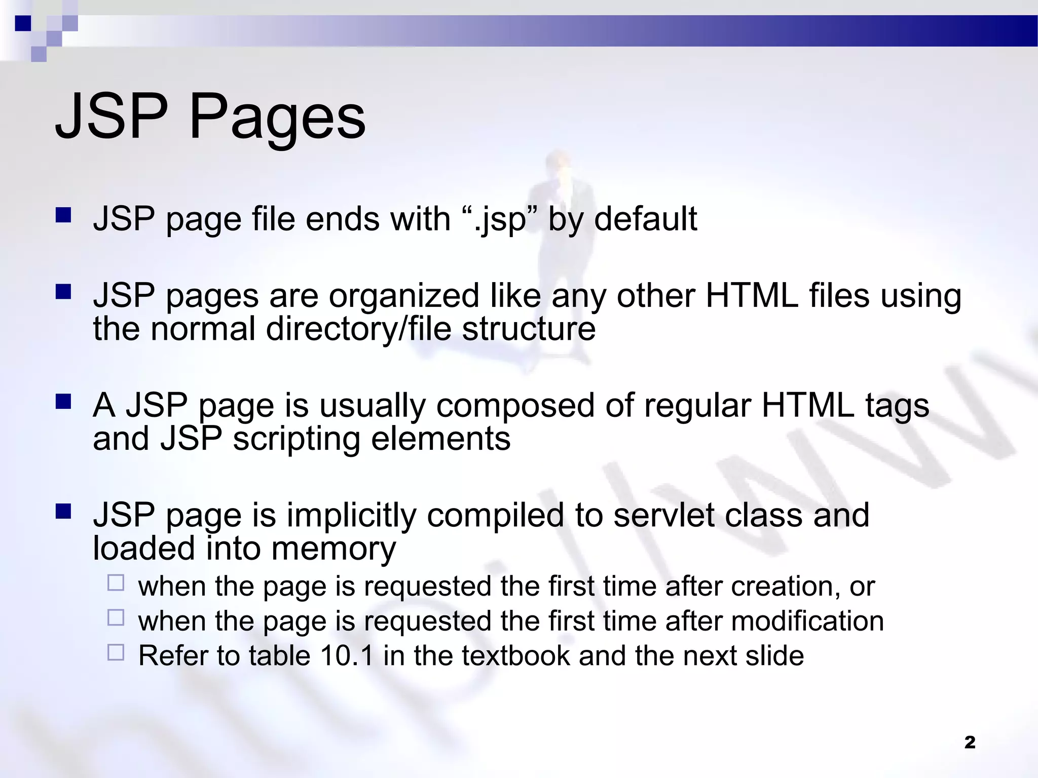 2
JSP Pages
 JSP page file ends with “.jsp” by default
 JSP pages are organized like any other HTML files using
the normal directory/file structure
 A JSP page is usually composed of regular HTML tags
and JSP scripting elements
 JSP page is implicitly compiled to servlet class and
loaded into memory
 when the page is requested the first time after creation, or
 when the page is requested the first time after modification
 Refer to table 10.1 in the textbook and the next slide
 