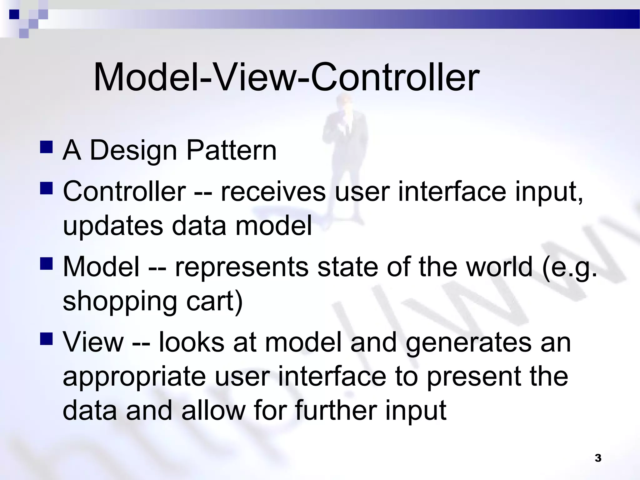 Model-View-Controller
 A Design Pattern
 Controller -- receives user interface input,
updates data model
 Model -- represents state of the world (e.g.
shopping cart)
 View -- looks at model and generates an
appropriate user interface to present the
data and allow for further input
3
 