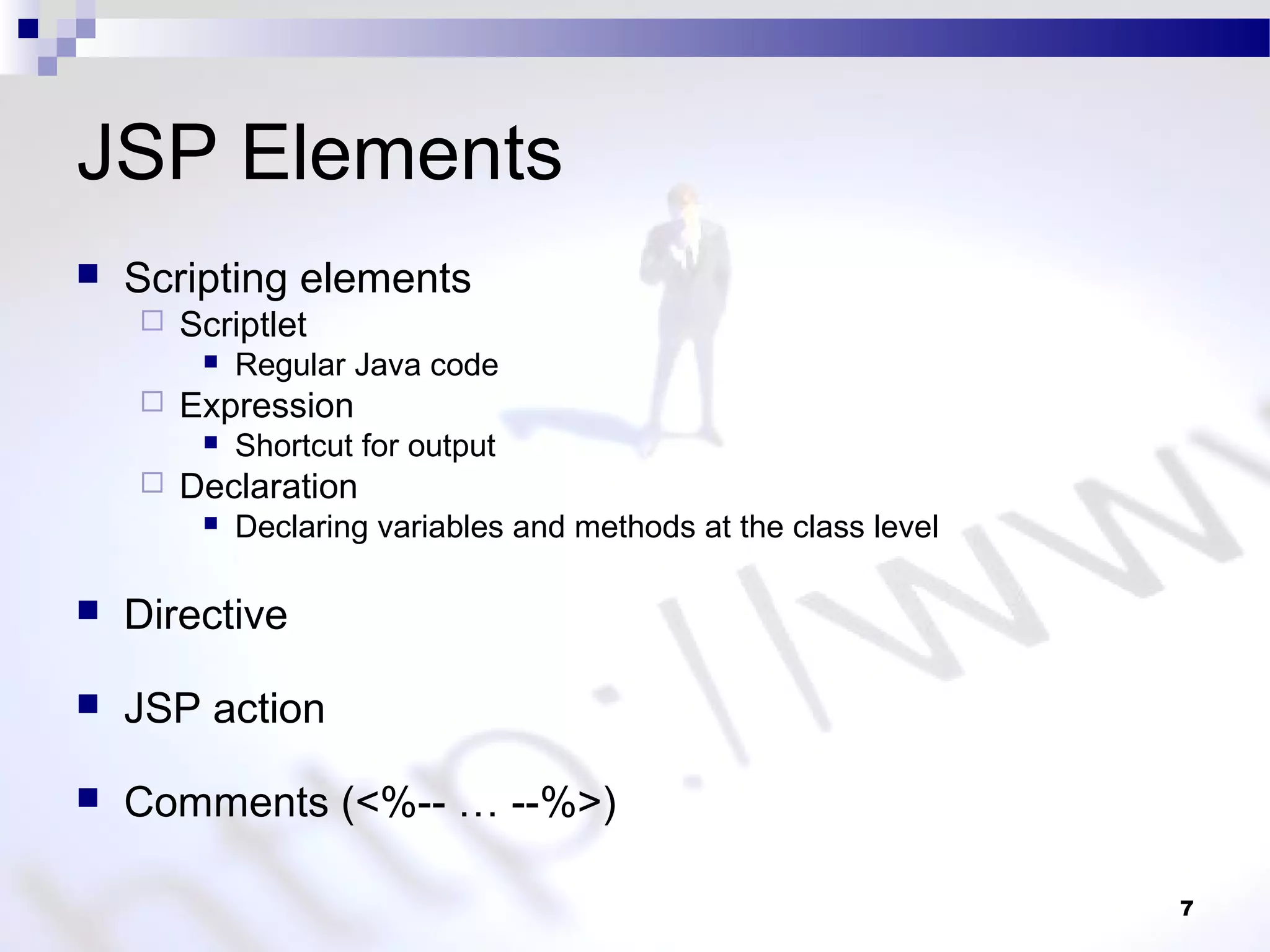 7
JSP Elements
 Scripting elements
 Scriptlet
 Regular Java code
 Expression
 Shortcut for output
 Declaration
 Declaring variables and methods at the class level
 Directive
 JSP action
 Comments (<%-- … --%>)
 
