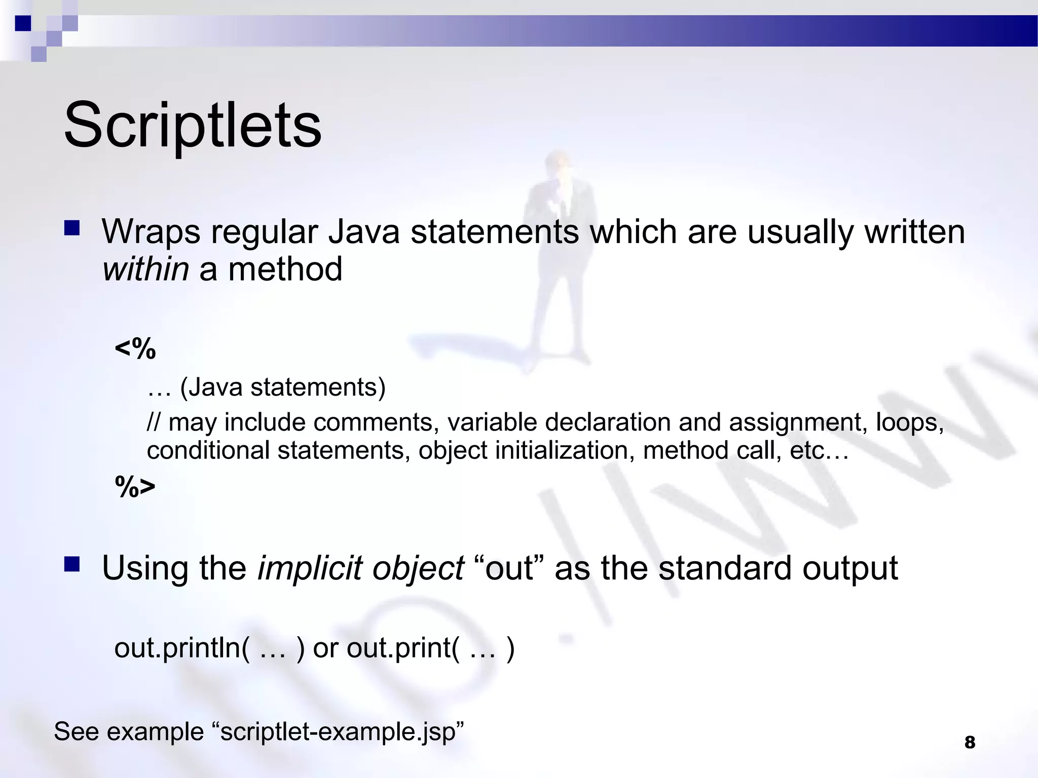 8
Scriptlets
 Wraps regular Java statements which are usually written
within a method
<%
… (Java statements)
// may include comments, variable declaration and assignment, loops,
conditional statements, object initialization, method call, etc…
%>
 Using the implicit object “out” as the standard output
out.println( … ) or out.print( … )
See example “scriptlet-example.jsp”
 