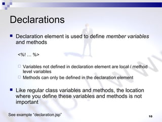 10
Declarations
 Declaration element is used to define member variables
and methods
<%! … %>
 Variables not defined in declaration element are local / method
level variables
 Methods can only be defined in the declaration element
 Like regular class variables and methods, the location
where you define these variables and methods is not
important
See example “declaration.jsp”
 