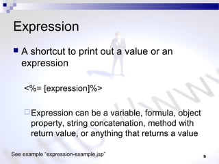 9
Expression
 A shortcut to print out a value or an
expression
<%= [expression]%>
Expression can be a variable, formula, object
property, string concatenation, method with
return value, or anything that returns a value
See example “expression-example.jsp”
 