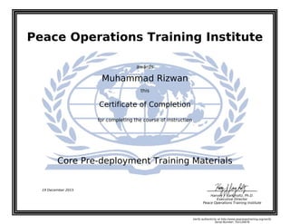 Peace Operations Training Institute
awards
Muhammad Rizwan
this
Certificate of Completion
for completing the course of instruction
Core Pre-deployment Training Materials
Harvey J. Langholtz, Ph.D.
Executive Director
Peace Operations Training Institute
19 December 2015
Verify authenticity at http://www.peaceopstraining.org/verify
Serial Number: 702126678
 