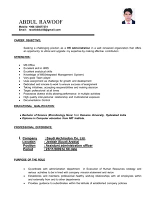 ABDUL RAWOOF
Mobile: +966 535677274
Email: raoofabdul55@gmail.com
CAREER OBJECTIVE:
Seeking a challenging position as a HR Administration in a well renowned organization that offers
an opportunity to utilize and upgrade my expertise by making effective contribution
STRENGTHS:
 MS Office
 Excellent skill in HRIS
 Excellent analytical skills
 Knowledge of IMS(Integrated Management System)
 Very good Team player
 Uses assignment as challenge for growth and development
 Dedicated and sincere to work to ensure success of assignment
 Taking initiatives, accepting responsibilities and making decision
 Target professional at all times
 Possesses diverse skills allowing performance in multiple activities
 High quality inter-personal relationship and multinational exposure
 Documentation Control
EDUCATIONAL QUALIFICATION:
● Bachelor of Science (Microbiology Hons) from Osmania University, Hyderabad India
● Diploma in Computer education from NIIT Institute.
PROFESSIONAL EXPERIENCE:
I. Company : Saudi Archirodon Co. Ltd.
Location : Jeddah (Saudi Arabia)
Position : Assistant administration officer
Period : 23/11/2009 to till date
PURPOSE OF THE ROLE
 Co-ordinate with administration department in Execution of Human Resources strategy and
various activities to be in lined with company mission statement and vision
 Establishes and maintains professional healthy working relationships with all employees within
and externally from and to other departments
 Provides guidance to subordinates within the latitude of established company policies
 