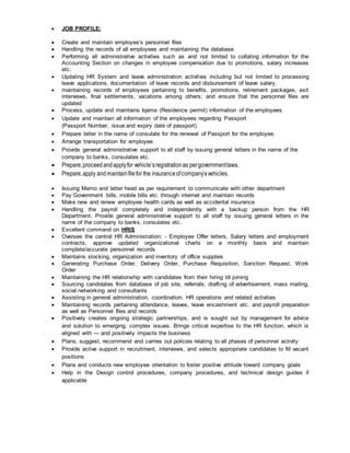  JOB PROFILE:
 Create and maintain employee’s personnel files
 Handling the records of all employees and maintaining the database.
 Performing all administrative activities such as and not limited to collating information for the
Accounting Section on changes in employee compensation due to promotions, salary increases
etc.
 Updating HR System and leave administration activities including but not limited to processing
leave applications, documentation of leave records and disbursement of leave salary.
 maintaining records of employees pertaining to benefits, promotions, retirement packages, exit
interviews, final settlements, vacations among others; and ensure that the personnel files are
updated
 Process, update and maintains Iqama (Residence permit) information of the employees.
 Update and maintain all information of the employees regarding Passport
(Passport Number, issue and expiry date of passport).
 Prepare letter in the name of consulate for the renewal of Passport for the employee.
 Arrange transportation for employee.
 Provide general administrative support to all staff by issuing general letters in the name of the
company to banks, consulates etc.
 Prepare,proceedandapplyfor vehicle’sregistrationas pergovernmentlaws.
 Prepare,apply andmaintainfilefor the insuranceofcompany’svehicles.
 Issuing Memo and letter head as per requirement to communicate with other department
 Pay Government bills, mobile bills etc. through internet and maintain records
 Make new and renew employee health cards as well as accidental insurance
 Handling the payroll completely and independently with a backup person from the HR
Department. Provide general administrative support to all staff by issuing general letters in the
name of the company to banks, consulates etc.
 Excellent command on HRIS
 Oversee the central HR Administration: - Employee Offer letters, Salary letters and employment
contracts, approve updated organizational charts on a monthly basis and maintain
complete/accurate personnel records
 Maintains stocking, organization and inventory of office supplies
 Generating Purchase Order, Delivery Order, Purchase Requisition, Sanction Request, Work
Order
 Maintaining the HR relationship with candidates from their hiring till joining
 Sourcing candidates from database of job site, referrals, drafting of advertisement, mass mailing,
social networking and consultants
 Assisting in general administration, coordination, HR operations and related activities
 Maintaining records pertaining attendance, leaves, leave encashment etc. and payroll preparation
as well as Personnel files and records
 Positively creates ongoing strategic partnerships, and is sought out by management for advice
and solution to emerging, complex issues. Brings critical expertise to the HR function, which is
aligned with — and positively impacts the business
 Plans, suggest, recommend and carries out policies relating to all phases of personnel activity
 Provide active support in recruitment, interviews, and selects appropriate candidates to fill vacant
positions
 Plans and conducts new employee orientation to foster positive attitude toward company goals
 Help in the Design control procedures, company procedures, and technical design guides if
applicable
 