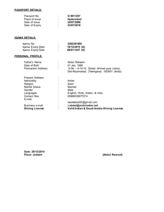 PASSPORT DETAILS:
Passport No : G 9911257
Place of issue : Hyderabad
Date of issue : 24/07/2008
Date of Expiry : 23/07/2018
IQAMA DETAILS:
Iqama No : 2282341995
Iqama Expiry Date : 19/12/2015 (G)
Iqama Expiry Date : 08/01/1437 (H)
PERSONAL PROFILE:
Father’s Name : Abdul Raheem
Date of Birth : 01 Jan, 1988
Permanent Address : H.No – 9-14-10, Street- Ahmed pura colony,
Dist-Nizamabad, (Telengana) -503001 (India).
Present Address :
Nationality : Indian
Religion : Islam
Marital Status : Married
Gender : Male
Languages : English, Hindi, Arabic, & Urdu.
Contact Nos. : 00966535677274
E-mail :
: raoofabdul55@gmail.com
Business e-mail : r.abdul@archirodon.net
Driving License : Valid Indian & Saudi Arabia Driving License
Date: 29/12/2014
Place: Jeddah (Abdul Rawoof)
 