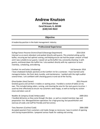 Andrew Knutson
674 Stuart Drive
Carol Stream, IL. 60188
(630) 544-9622
Objective
A leadership position in the hotel management industry.
Professional Experience
DuPage Forest Preserve District (Food & Beverage Department) 2014-2014
Interned as an event attendant and worked directly with guests. This entailed setting up the
buffet, ensuring we had optimal seating, and helping ensure we had the proper amount of food
and it was suitable to our guests. I would set up the buffet line, constantly checking in with
guests, and break down the buffet line. I also worked directly with my supervisor to learn
inventory, scheduling, and ordering.
Comfort Inn and Suites (shadowing) Fall Semester 2014
I have shadowed multiple positions at the Comfort Inn for a semester. I have learned some
managerial duties, the front desk, laundry, and maintenance. I worked with the night auditor
several times. I am confident with checking guests in and out of the facility.
Olive Garden (Host/ Server) 2011-Present
Greeted guests and sat them in tables or waiting areas. I handled a section of tables on my
own. This included taking orders, serving, and cleaning the area for the next guests to arrive. I
used my time effectively to ensure my customers were happy, as well as having my section
clean and taken care of.
Noodles & Company (Cook/ Ambassador) 2009-2011
I handled deliveries as they came through the door, as well as created inventory logs and
preparation lists. Managed kitchen operations for a high grossing, fast paced kitchen and
oversaw all cooks and staff for friendly and fast service.
Tony Steamers (Cashier/ Cook) 2006-2009
Accepted payment from customers and made change as necessary. I was in control of opening
and closing responsibilities. I prepared various foods for cooking and serving.
 