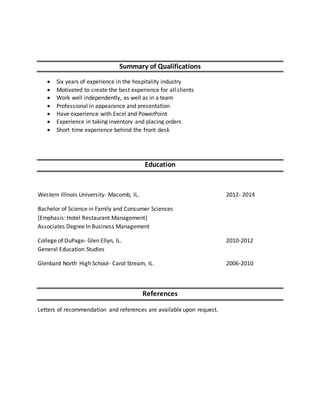 Summary of Qualifications
 Six years of experience in the hospitality industry
 Motivated to create the best experience for all clients
 Work well independently, as well as in a team
 Professional in appearance and presentation
 Have experience with Excel and PowerPoint
 Experience in taking inventory and placing orders
 Short time experience behind the front desk
Education
Western Illinois University- Macomb, IL. 2012- 2014
Bachelor of Science in Family and Consumer Sciences
[Emphasis: Hotel Restaurant Management]
Associates Degree In Business Management
College of DuPage- Glen Ellyn, IL. 2010-2012
General Education Studies
Glenbard North High School- Carol Stream, IL. 2006-2010
References
Letters of recommendation and references are available upon request.
 