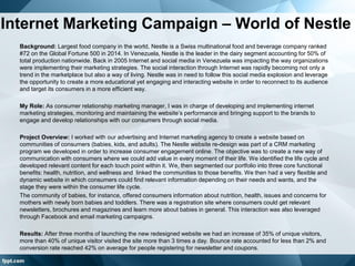 Internet Marketing Campaign – World of Nestle
Background: Largest food company in the world, Nestle is a Swiss multinational food and beverage company ranked
#72 on the Global Fortune 500 in 2014. In Venezuela, Nestle is the leader in the dairy segment accounting for 50% of
total production nationwide. Back in 2005 Internet and social media in Venezuela was impacting the way organizations
were implementing their marketing strategies. The social interaction through Internet was rapidly becoming not only a
trend in the marketplace but also a way of living. Nestle was in need to follow this social media explosion and leverage
the opportunity to create a more educational yet engaging and interacting website in order to reconnect to its audience
and target its consumers in a more efficient way.
My Role: As consumer relationship marketing manager, I was in charge of developing and implementing internet
marketing strategies, monitoring and maintaining the website’s performance and bringing support to the brands to
engage and develop relationships with our consumers through social media.
Project Overview: I worked with our advertising and Internet marketing agency to create a website based on
communities of consumers (babies, kids, and adults). The Nestle website re-design was part of a CRM marketing
program we developed in order to increase consumer engagement online. The objective was to create a new way of
communication with consumers where we could add value in every moment of their life. We identified the life cycle and
developed relevant content for each touch point within it. We, then segmented our portfolio into three core functional
benefits: health, nutrition, and wellness and linked the communities to those benefits. We then had a very flexible and
dynamic website in which consumers could find relevant information depending on their needs and wants, and the
stage they were within the consumer life cycle.
The community of babies, for instance, offered consumers information about nutrition, health, issues and concerns for
mothers with newly born babies and toddlers. There was a registration site where consumers could get relevant
newsletters, brochures and magazines and learn more about babies in general. This interaction was also leveraged
through Facebook and email marketing campaigns.
Results: After three months of launching the new redesigned website we had an increase of 35% of unique visitors,
more than 40% of unique visitor visited the site more than 3 times a day. Bounce rate accounted for less than 2% and
conversion rate reached 42% on average for people registering for newsletter and coupons.
 