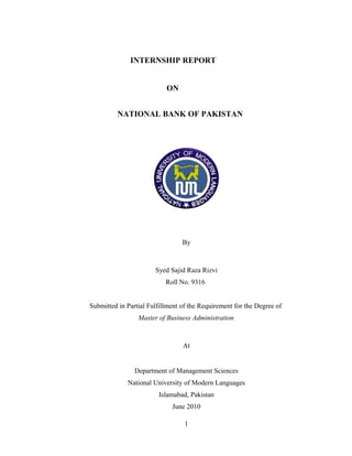 INTERNSHIP REPORT
ON
NATIONAL BANK OF PAKISTAN
By
Syed Sajid Raza Rizvi
Roll No. 9316
Submitted in Partial Fulfillment of the Requirement for the Degree of
Master of Business Administration
At
Department of Management Sciences
National University of Modern Languages
Islamabad, Pakistan
June 2010
1
 
