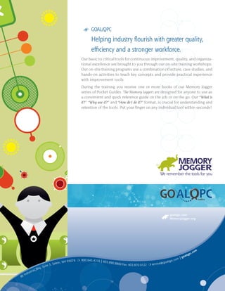 8E Industrial Way, Suite 3, Salem, NH 03079 ❍ 800.643.4316 | 603.890.8800 Fax: 603.870.9122 ❍ service@goalqpc.com | goalqpc.com
goalqpc.com
MemoryJogger.org
TM
uality
uality
uality uality
Pantone 669 Eggplant Pantone 383 Deep Green Apple
TM
## GOAL/QPC
Helping industry flourish with greater quality,
efficiency and a stronger workforce.
Our basic to critical tools for continuous improvement, quality, and organiza-
tional excellence are brought to you through our on-site training workshops.
Our on-site training programs use a combination of lecture, case studies, and
hands-on activities to teach key concepts and provide practical experience
with improvement tools.
During the training you receive one or more books of our Memory Jogger
series of Pocket Guides. The Memory Joggers are designed for anyone to use as
a convenient and quick reference guide on the job or on the go. Our “What is
it?” “Why use it?” and “How do I do it?” format, is crucial for understanding and
retention of the tools. Put your finger on any individual tool within seconds!
 