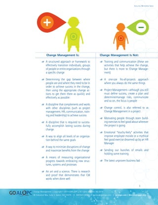 uality
uality
3
8E Industrial Way, Suite 3, Salem, NH 03079 ❍ 800.643.4316 ❍ service@goalqpc.com ❍ goalqpc.com | MemoryJogger.org
Change Management | Copyright © 2014 GOAL/QPC | All rights reserved. MJ-2014
Executive Whitepaper Series
Change Management Is:	 Change Management Is Not:
## A structured approach or framework to
effectively transition individuals, groups
of people or entire organizations through
a specific change
## Determining the gap between where
people are and where they need to be in
order to achieve success in the change,
then using the appropriate change ac-
tions to get them there as quickly and
effectively as possible
## A discipline that complements and works
with other disciplines (such as project
management, HR, communication, train-
ing and leadership) to achieve success
## A discipline that is required to success-
fully accomplish lasting success during
change
## A way to align all levels of an organiza-
tion behind the same goals
## A way to minimize disruptions of change
and maximize benefits from the change
## A means of measuring organizational
progress towards embracing new struc-
tures, systems and processes
## An art and a science. There is research
and proof that demonstrates that CM
works when done well
## Training and communication (these are
activities that help achieve the change,
but there is more to Change Manage-
ment)
## A one-size fits-all-projects approach
where you always do the same things
## Project Management—although you still
must define success, create a plan and
determine/manage risks, communicate
and so on, the focus is people
## Change control, is also referred to as
Change Management in a project
## Motivating people through team build-
ing exercises to feel good about wherever
the project is going
## Emotional “touchy-feely” activities that
improve employee morale or a mythical
feel good exercise dreamed up by an HR
Manager
## Sending out bunches of emails and
holding some training
## The latest unproven business fad
 