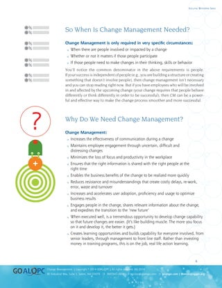 uality
uality
4
8E Industrial Way, Suite 3, Salem, NH 03079 ❍ 800.643.4316 ❍ service@goalqpc.com ❍ goalqpc.com | MemoryJogger.org
Change Management | Copyright © 2014 GOAL/QPC | All rights reserved. MJ-2014
Executive Whitepaper Series
So When Is Change Management Needed?
Change Management is only required in very specific circumstances:
 When there are people involved or impacted by a change
 Whether or not it matters if those people participate
 If those people need to make changes in their thinking, skills or behavior
You’ll notice the common denominator in the above requirements is people.
Ifyoursuccessisindependentofpeople(e.g.,youarebuildingastructureorcreating
something that doesn’t involve people), then change management isn’t necessary
and you can stop reading right now. But if you have employees who will be involved
in and affected by the upcoming change (your change requires that people behave
differently or think differently in order to be successful), then CM can be a power-
ful and effective way to make the change process smoother and more successful.
Why Do We Need Change Management?
Change Management:
 Increases the effectiveness of communication during a change
 Maintains employee engagement through uncertain, difficult and
distressing changes
 Minimizes the loss of focus and productivity in the workplace
 Ensures that the right information is shared with the right people at the
right time
 Enables the business benefits of the change to be realized more quickly
 Reduces resistance and misunderstandings that create costly delays, re-work,
error, waste and turnover
 Increases and accelerates user adoption, proficiency and usage to optimize
business results
 Engages people in the change, shares relevant information about the change,
and expedites the transition to the ‘new future’
 When executed well, is a tremendous opportunity to develop change capability
so that future changes are easier. (It’s like building muscle. The more you focus
on it and develop it, the better it gets.)
 Creates learning opportunities and builds capability for everyone involved, from
senior leaders, through management to front line staff. Rather than investing
money in training programs, this is on the job, real life action learning.
?
?
?
?
?
 
