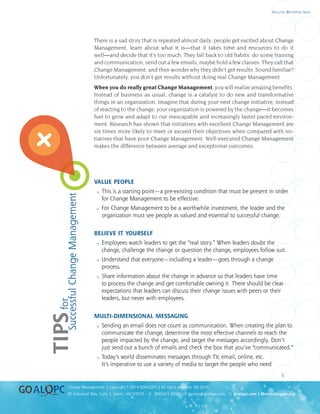 uality
uality
5
8E Industrial Way, Suite 3, Salem, NH 03079 ❍ 800.643.4316 ❍ service@goalqpc.com ❍ goalqpc.com | MemoryJogger.org
Change Management | Copyright © 2014 GOAL/QPC | All rights reserved. MJ-2014
Executive Whitepaper Series
There is a sad story that is repeated almost daily: people get excited about Change
Management, learn about what it is—that it takes time and resources to do it
well—and decide that it’s too much. They fall back to old habits: do some training
and communication, send out a few emails, maybe hold a few classes. They call that
Change Management, and then wonder why they didn’t get results. Sound familiar?
Unfortunately, you don’t get results without doing real Change Management.
When you do really great Change Management, you will realize amazing benefits.
Instead of business as usual, change is a catalyst to do new and transformative
things in an organization. Imagine that during your next change initiative, instead
of reacting to the change, your organization is powered by the change—it becomes
fuel to grow and adapt to our inescapable and increasingly faster paced environ-
ment. Research has shown that initiatives with excellent Change Management are
six times more likely to meet or exceed their objectives when compared with ini-
tiatives that have poor Change Management. Well-executed Change Management
makes the difference between average and exceptional outcomes.
VALUE PEOPLE
 This is a starting point—a pre-existing condition that must be present in order
for Change Management to be effective.
 For Change Management to be a worthwhile investment, the leader and the
organization must see people as valued and essential to successful change.
BELIEVE IT YOURSELF
 Employees watch leaders to get the “real story.” When leaders doubt the
change, challenge the change or question the change, employees follow suit.
 Understand that everyone—including a leader—goes through a change
process.
 Share information about the change in advance so that leaders have time
to process the change and get comfortable owning it. There should be clear
expectations that leaders can discuss their change issues with peers or their
leaders, but never with employees.
MULTI-DIMENSIONAL MESSAGING
 Sending an email does not count as communication. When creating the plan to
communicate the change, determine the most effective channels to reach the
people impacted by the change, and target the messages accordingly. Don’t
just send out a bunch of emails and check the box that you’ve “communicated.”
 Today’s world disseminates messages through TV, email, online, etc.
It’s imperative to use a variety of media to target the people who need
TIPSfor
SuccessfulChangeManagement
 
