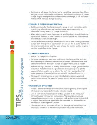 uality
uality
7
8E Industrial Way, Suite 3, Salem, NH 03079 ❍ 800.643.4316 ❍ service@goalqpc.com ❍ goalqpc.com | MemoryJogger.org
Change Management | Copyright © 2014 GOAL/QPC | All rights reserved. MJ-2014
Executive Whitepaper Series
 Don’t wait to talk about the change, but be careful how much you share. When
you give too much information up front and the information changes, it creates
change fatigue. When previously shared information changes, it can also create
mistrust which increases change resistance.
ESTABLISH A CHANGE CHAMPION TEAM
 Build momentum for the change through a group of early evangelists—either
by setting up a formal team and training change agents, or creating an
information sharing network of change champions.
 When selecting participants, choose people with high levels of credibility in the
organization. It’s good to have a balance of positive people and un-supportive
people so you have balanced insight.
 The value of communicating is not only to talk, but to listen. When you create a
change team throughout an organization, you can use this as a vital channel for
listening to what is being said. You want to know the positive and the negative
reactions people have to the change.
GET LEADERS ONBOARD
 AKA (in CM code) Build A Coalition
 The entire management team must understand the change and be on board
with the change in order to achieve maximum success. Define their roles and
set clear expectations during the change to support their success as leaders.
 Whether sharing a new idea or making a monumental change, great leadership
is essential. Part of the role of a great leader during change is to get the
support of other people, one at a time. You can’t have a groundswell of
group support until you’ve built up a reasonable number of supporters.
 Although it’s time consuming to have individual conversations, you must
invest the time to reap the reward of greater support and less resistance down
the road.
COMMUNICATE EFFECTIVELY
 There’s a difference between efficient communication (sending an email) and
effective communication (achieving the intended results).
 Look at each communication activity and ask yourself, “Is this necessary?
Is this achievable in the current configuration?” For example, emailing a
congratulations announcement to a team on a job well done may be intended
to support them and show appreciation for their work, but a more effective
reward could be an in-person luncheon.
 Effectiveness is about outcomes, efficiency is about getting something done;
sending out one email to the entire organization may share information,
TIPSfor
SuccessfulChangeManagement
 