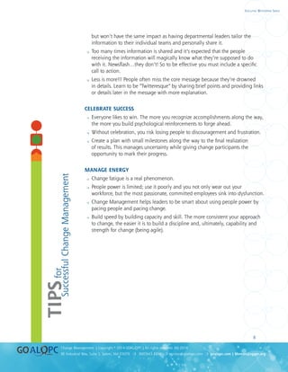 uality
uality
8
8E Industrial Way, Suite 3, Salem, NH 03079 ❍ 800.643.4316 ❍ service@goalqpc.com ❍ goalqpc.com | MemoryJogger.org
Change Management | Copyright © 2014 GOAL/QPC | All rights reserved. MJ-2014
Executive Whitepaper Series
but won’t have the same impact as having departmental leaders tailor the
information to their individual teams and personally share it.
 Too many times information is shared and it’s expected that the people
receiving the information will magically know what they’re supposed to do
with it. Newsflash…they don’t! So to be effective you must include a specific
call to action.
 Less is more!!! People often miss the core message because they’re drowned
in details. Learn to be “Twitteresque” by sharing brief points and providing links
or details later in the message with more explanation.
CELEBRATE SUCCESS
 Everyone likes to win. The more you recognize accomplishments along the way,
the more you build psychological reinforcements to forge ahead.
 Without celebration, you risk losing people to discouragement and frustration.
 Create a plan with small milestones along the way to the final realization
of results. This manages uncertainty while giving change participants the
opportunity to mark their progress.
MANAGE ENERGY
 Change fatigue is a real phenomenon.
 People power is limited; use it poorly and you not only wear out your
workforce, but the most passionate, committed employees sink into dysfunction.
 Change Management helps leaders to be smart about using people power by
pacing people and pacing change.
 Build speed by building capacity and skill. The more consistent your approach
to change, the easier it is to build a discipline and, ultimately, capability and
strength for change (being agile).
	
TIPSfor
SuccessfulChangeManagement
 