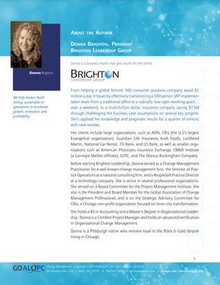 uality
uality
9
8E Industrial Way, Suite 3, Salem, NH 03079 ❍ 800.643.4316 ❍ service@goalqpc.com ❍ goalqpc.com | MemoryJogger.org
Change Management | Copyright © 2014 GOAL/QPC | All rights reserved. MJ-2014
Executive Whitepaper Series
About the Author
Donna Brighton, President
Brighton Leadership Group
Donna is a business leader that gets results for her clients.
From helping a global fortune 500 consumer products company avoid $1
million a day in losses by effectively transitioning a 500-person SAP implemen-
tation team from a traditional office to a radically new open working space…
over a weekend, to a multi-billion dollar insurance company saving $15M
through challenging the business case assumptions on several key projects.
She’s applied her knowledge and pragmatic results for a quarter of century
with rave reviews.
Her clients include large organizations, such as AON, CRU (the U.S’s largest
Evangelical organization), Guardian Life Insurance, Kraft Foods, Lockheed
Martin, National Car Rental, TD Bank, and US Bank, as well as smaller orga-
nizations such as American Physicians Insurance Exchange, CMMI Institute
(a Carnegie Mellon affiliate), GVTC, and The Marcus Buckingham Company.
Before starting Brighton Leadership, Donna served as a Change Management
Practitioner for a well-known change management firm, the Director of Prac-
tice Operations at a national consulting firm, and a PeopleSoft Practice Director
at a technology company. She is active in several professional organizations.
She served on a Board Committee for the Project Management Institute. She
also is the President and Board Member for the Global Association of Change
Management Professionals and is on the Strategic Advisory Committee for
CRU, a Chicago non-profit organization focused on inner-city transformation.
She holds a BS in Accounting and a Master’s Degree in Organizational Leader-
ship. Donna is a Certified Project Manager and holds an advanced certification
in Organizational Change Management.
Donna is a Pittsburgh native who remains loyal to the Black  Gold despite
living in Chicago.
Donna Brighton
We help leaders build
strong, sustainable or-
ganizations to accelerate
growth, innovation and
profitability.
 