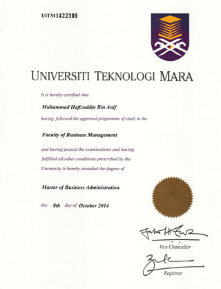 uirM14223gg
UNIVERSITI TEKNOLOGI MARA
It is hereby certified that
Muhummad Hufi.zuddin Bin Antf
having followed the approved programme of study in the
Faculty of Business Munagement
and having passed the examinations and having
fuffilled all other conditions prescribed by the
University is hereby awarded the degree of
Master of Business Administration
this &th day of October 2014
-a
Wce Chancellor
Registrar
 