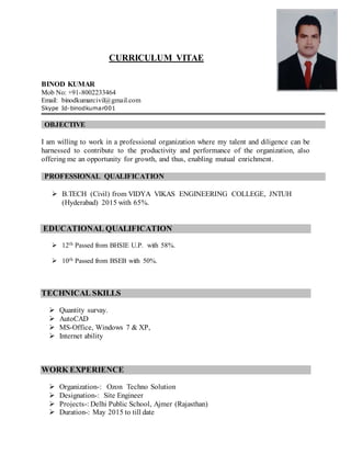 CURRICULUM VITAE
BINOD KUMAR
Mob No: +91-8002233464
Email: binodkumarcivil@gmail.com
Skype Id-binodkumar001
OBJECTIVE
I am willing to work in a professional organization where my talent and diligence can be
harnessed to contribute to the productivity and performance of the organization, also
offering me an opportunity for growth, and thus, enabling mutual enrichment.
PROFESSIONAL QUALIFICATION
 B.TECH (Civil) from VIDYA VIKAS ENGINEERING COLLEGE, JNTUH
(Hyderabad) 2015 with 65%.
EDUCATIONAL QUALIFICATION
 12th Passed from BHSIE U.P. with 58%.
 10th Passed from BSEB with 50%.
TECHNICAL SKILLS
 Quantity survay.
 AutoCAD
 MS-Office, Windows 7 & XP,
 Internet ability
WORK EXPERIENCE
 Organization-: Ozon Techno Solution
 Designation-: Site Engineer
 Projects-: Delhi Public School, Ajmer (Rajasthan)
 Duration-: May 2015 to till date
 