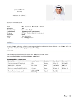 Page 1 of 3
Hassan Mahdi’s
Resume
modified on Apr 2015
PERSONAL INFORMATION
Profile : Male, 38 years old, Married with 2 children
Nationality : Saudi
Current Location : Saudi Arabia - Riyadh
Current position : Talent Acquisition, Superintendent
Company : Ma’aden – Saudi Arabian Mining Company
Reporting to : HR VP
Mobile : +966 5428-51751
Email : hsn.mahdi@gmail.com
SUMMERY
14 years of a wide experience including 9 years' experience performing Human Resources duties. I am seeing to work in an
organization where I can utilize my experience and knowledge.
EDUCATION
1999 - Bachelor degree in Computer Science – King Abdul Aziz University Jeddah
2006 - English Course with EF School in Auckland, New Zealand
Seminars and short Training courses:
Course Title Course Vendor Location Start Date End Date
The International HR Practitioner ECA London 9-Sep-09 10-Sep-09
Job analysis & Evaluation Hay Group Cairo 28-Feb-10 4-Mar-10
Business Process Analysis& Modeling Glomacs Dubai 22-May-11 26-May-11
Finance for non-finance people
Meirc Training
Consulting
Riyadh Sep 2011
 