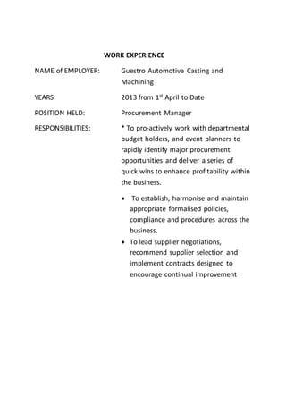 WORK EXPERIENCE
NAME of EMPLOYER: Guestro Automotive Casting and
Machining
YEARS: 2013 from 1st April to Date
POSITION HELD: Procurement Manager
RESPONSIBILITIES: * To pro-actively work with departmental
budget holders, and event planners to
rapidly identify major procurement
opportunities and deliver a series of
quick wins to enhance profitability within
the business.
 To establish, harmonise and maintain
appropriate formalised policies,
compliance and procedures across the
business.
 To lead supplier negotiations,
recommend supplier selection and
implement contracts designed to
encourage continual improvement
 