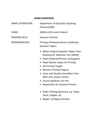 WORK EXPERIENCE
NAME of EMPLOYER: Department of Education (Gauteng
Province/GDE)
YEARS: 2004 to 2013 end of March
POSITION HELD: Assistant Director
RESPONSIBILITIES: Printing of National Senior Certificates
Question Papers
 Obtain Original Question Papers from
(Assessment Materials Unit {AMU})
 Check Originals/Pictures & Diagrams
 Make Master Copies for Printing
 Set Printing Targets
 Monitor Printing Progress
 Liaise with Quality Controllers from
AMU who checks content
 Ensure deadlines are met
 Responsible for seasonal Printers
 Order Printing Stationary e.g. Paper,
Toner, Staples, etc
 Report to Deputy Director
 