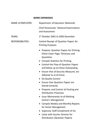 WORK EXPERIENCE
NAME of EMPLOYER: Department of Education (National)
Chief Directorate: National Examinations
and Assessment
YEARS: 1st
October 2001 to 2003 December
RESPONSIBILITIES: Control Receipt of Question Papers for
Printing Purposes
 Prepares Question Papers for Printing-
Check Cover Page, Thickness and
Quantities
 Compile Statistics for Printing
 Control the Flow of Question Papers
and follow up on those Outstanding
 Ensure that all Security Measures are
Adhered to at all times
 Do Quality Control
 Ensure that Question Papers are
Stored Correctly
 Prepares and Control all Packing and
Distribution Processes
 Issue Memoranda to all Marking
Centre’s Management
 Compile Weekly and Monthly Reports
for Senior Management
 Supervise Staff Compliment of Six
 Liaise with Courier Services for
Distribution (Question Papers)
 