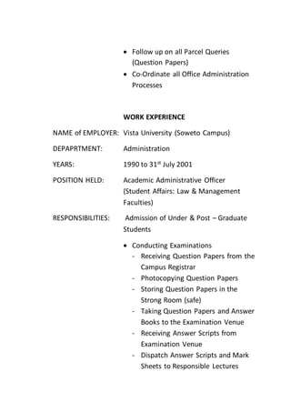  Follow up on all Parcel Queries
(Question Papers)
 Co-Ordinate all Office Administration
Processes
WORK EXPERIENCE
NAME of EMPLOYER: Vista University (Soweto Campus)
DEPAPRTMENT: Administration
YEARS: 1990 to 31st
July 2001
POSITION HELD: Academic Administrative Officer
(Student Affairs: Law & Management
Faculties)
RESPONSIBILITIES: Admission of Under & Post – Graduate
Students
 Conducting Examinations
- Receiving Question Papers from the
Campus Registrar
- Photocopying Question Papers
- Storing Question Papers in the
Strong Room (safe)
- Taking Question Papers and Answer
Books to the Examination Venue
- Receiving Answer Scripts from
Examination Venue
- Dispatch Answer Scripts and Mark
Sheets to Responsible Lectures
 