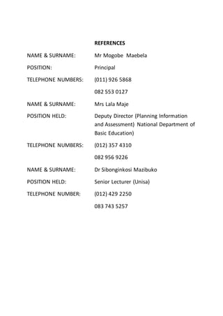 REFERENCES
NAME & SURNAME: Mr Mogobe Maebela
POSITION: Principal
TELEPHONE NUMBERS: (011) 926 5868
082 553 0127
NAME & SURNAME: Mrs Lala Maje
POSITION HELD: Deputy Director (Planning Information
and Assessment) National Department of
Basic Education)
TELEPHONE NUMBERS: (012) 357 4310
082 956 9226
NAME & SURNAME: Dr Sibonginkosi Mazibuko
POSITION HELD: Senior Lecturer (Unisa)
TELEPHONE NUMBER: (012) 429 2250
083 743 5257
 