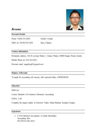 Resume
Personal Details
Name: TANG YI LING Gender: Female
NRIC no: 931025-02-5438 Race: Chinese
Contact information
Permanent address: 102-H, Lorong Widuri 1, Taman Widuri, 08000 Sungai Petani, Kedah.
Mobile Phone no: 016-433 5853
Personal email: tangyiling93@gmail.com
Purpose of Resume
To apply for accounting job vacancy with expected salary of RM2500.00
Education
SPM: 6A
Course: Bachelor of Commerce (Honours) Accounting
CGPA : 2.44
Complete the degree studies in Universiti Tunku Abdul Rahman Kampar Campus.
Experience
1. C CO Chartered Accountants (3 month Internship)
Accounting firm
Oct 2014 to Dec 2014
 