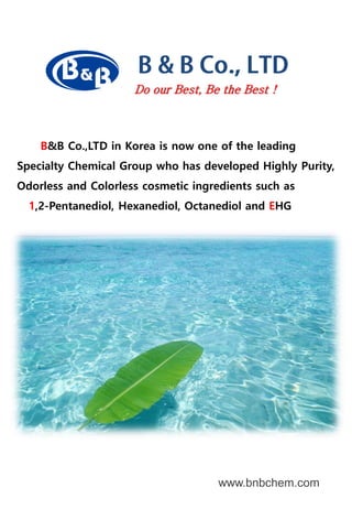 www.bnbchem.com
Do our Best, Be the Best !
B&B Co.,LTD in Korea is now one of the leading
Specialty Chemical Group who has developed Highly Purity,
Odorless and Colorless cosmetic ingredients such as
1,2-Pentanediol, Hexanediol, Octanediol and EHG
 
