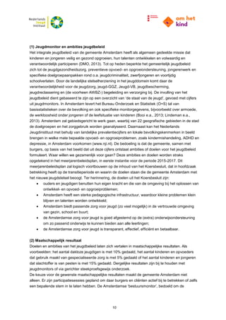 10
(1) Jeugdmonitor en ambities jeugdbeleid
Het integrale jeugdbeleid van de gemeente Amsterdam heeft als algemeen gedeelde missie dat
kinderen en jongeren veilig en gezond opgroeien, hun talenten ontwikkelen en volwaardig en
verantwoordelijk participeren (DMO, 2013). Tot op heden beperkte het gemeentelijk jeugdbeleid
zich tot de jeugdgezondheidszorg, preventieve opvoed- en opgroeiondersteuning, jongerenwerk en
specifieke doelgroepaanpakken rond o.a. jeugdcriminaliteit, zwerfjongeren en voortijdig
schoolverlaten. Door de landelijke stelselherziening in het jeugddomein komt daar de
verantwoordelijkheid voor de jeugdzorg, jeugd-GGZ, Jeugd-VB, jeugdbescherming,
jeugdreclassering en (de voorheen AWBZ-) begeleiding en verzorging bij. De invulling van het
jeugdbeleid dient gebaseerd te zijn op een overzicht van ‘de staat van de jeugd’, gevoed met cijfers
uit jeugdmonitors. In Amsterdam levert het Bureau Onderzoek en Statistiek (O+S) tal van
basisstatistieken over de bevolking en ook specifieke monitorgegevens, bijvoorbeeld over armoede,
de werkloosheid onder jongeren of de leefsituatie van kinderen (Booi e.a., 2013; Lindeman e.a.,
2013). Amsterdam zal gebiedsgericht te werk gaan, waarbij van 22 geografische gebieden in de stad
de doelgroepen en het zorggebruik worden geanalyseerd. Daarnaast kan het Nederlands
Jeugdinstituut met behulp van landelijke prevalentiecijfers en lokale bevolkingskenmerken in beeld
brengen in welke mate bepaalde opvoed- en opgroeiproblemen, zoals kindermishandeling, ADHD en
depressie, in Amsterdam voorkomen (www.nji.nl). De bedoeling is dat de gemeente, samen met
burgers, op basis van het beeld dat uit deze cijfers ontstaat ambities of doelen voor het jeugdbeleid
formuleert. Waar willen we gezamenlijk voor gaan? Deze ambities en doelen worden straks
opgetekend in het meerjarenbeleidsplan, in eerste instantie voor de periode 2015-2017. Dit
meerjarenbeleidsplan zal logisch voortbouwen op de inhoud van het Koersbesluit, dat in hoofdzaak
betrekking heeft op de transitieperiode en waarin de doelen staan die de gemeente Amsterdam met
het nieuwe jeugdstelsel beoogt. Ter herinnering, de doelen uit het Koersbesluit zijn:
 ouders en jeugdigen benutten hun eigen kracht en die van de omgeving bij het oplossen van
ontwikkel- en opvoed- en opgroeiproblemen;
 Amsterdam heeft een sterke pedagogische infrastructuur, waardoor kleine problemen klein
blijven en talenten worden ontwikkeld;
 Amsterdam biedt passende zorg voor jeugd (zo veel mogelijk) in de vertrouwde omgeving
van gezin, school en buurt;
 de Amsterdamse zorg voor jeugd is goed afgestemd op de (extra) onderwijsondersteuning
om zo passend onderwijs te kunnen bieden aan alle leerlingen;
 de Amsterdamse zorg voor jeugd is transparant, effectief, efficiënt en betaalbaar.
(2) Maatschappelijk resultaat
Doelen en ambities van het jeugdbeleid laten zich vertalen in maatschappelijke resultaten. Als
voorbeelden: het aantal dakloze jeugdigen is met 10% gedaald, het aantal kinderen en opvoeders
dat gebruik maakt van gespecialiseerde zorg is met 5% gedaald of het aantal kinderen en jongeren
dat slachtoffer is van pesten is met 15% gedaald. Dergelijke resultaten zijn bij te houden met
jeugdmonitors of via gerichter steekproefsgewijs onderzoek.
De keuze voor de gewenste maatschappelijke resultaten maakt de gemeente Amsterdam niet
alleen. Er zijn participatiesessies gepland om daar burgers en cliënten actief bij te betrekken of zelfs
een bepalende stem in te laten hebben. De Amsterdamse ‘bestuursmonitor’, bedoeld om de
 