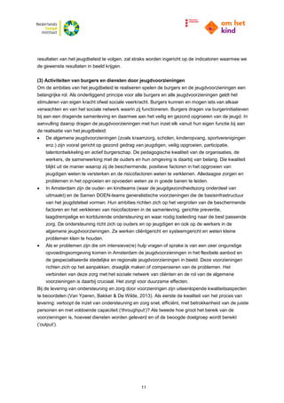 11
resultaten van het jeugdbeleid te volgen, zal straks worden ingericht op de indicatoren waarmee we
de gewenste resultaten in beeld krijgen.
(3) Activiteiten van burgers en diensten door jeugdvoorzieningen
Om de ambities van het jeugdbeleid te realiseren spelen de burgers en de jeugdvoorzieningen een
belangrijke rol. Als onderliggend principe voor alle burgers en alle jeugdvoorzieningen geldt het
stimuleren van eigen kracht ofwel sociale veerkracht. Burgers kunnen en mogen iets van elkaar
verwachten en van het sociale netwerk waarin zij functioneren. Burgers dragen via burgerinitiatieven
bij aan een dragende samenleving en daarmee aan het veilig en gezond opgroeien van de jeugd. In
aanvulling daarop dragen de jeugdvoorzieningen met hun inzet elk vanuit hun eigen functie bij aan
de realisatie van het jeugdbeleid:
 De algemene jeugdvoorzieningen (zoals kraamzorg, scholen, kinderopvang, sportverenigingen
enz.) zijn vooral gericht op gezond gedrag van jeugdigen, veilig opgroeien, participatie,
talentontwikkeling en actief burgerschap. De pedagogische kwaliteit van de organisaties, de
werkers, de samenwerking met de ouders en hun omgeving is daarbij van belang. Die kwaliteit
blijkt uit de manier waarop zij de beschermende, positieve factoren in het opgroeien van
jeugdigen weten te versterken en de risicofactoren weten te verkleinen. Alledaagse zorgen en
problemen in het opgroeien en opvoeden weten ze in goede banen te leiden.
 In Amsterdam zijn de ouder- en kindteams (waar de jeugdgezondheidszorg onderdeel van
uitmaakt) en de Samen DOEN-teams generalistische voorzieningen die de basisinfrastructuur
van het jeugdstelsel vormen. Hun ambities richten zich op het vergroten van de beschermende
factoren en het verkleinen van risicofactoren in de samenleving, gerichte preventie,
laagdrempelige en kortdurende ondersteuning en waar nodig toeleiding naar de best passende
zorg. De ondersteuning richt zich op ouders en op jeugdigen en ook op de werkers in de
algemene jeugdvoorzieningen. Ze werken cliëntgericht en systeemgericht en weten kleine
problemen klein te houden.
 Als er problemen zijn die om intensieve(re) hulp vragen of sprake is van een zeer ongunstige
opvoedingsomgeving komen in Amsterdam de jeugdvoorzieningen in het flexibele aanbod en
de gespecialiseerde stedelijke en regionale jeugdvoorzieningen in beeld. Deze voorzieningen
richten zich op het aanpakken, draaglijk maken of compenseren van de problemen. Het
verbinden van deze zorg met het sociale netwerk van cliënten en de rol van de algemene
voorzieningen is daarbij cruciaal. Het zorgt voor duurzame effecten.
Bij de levering van ondersteuning en zorg door voorzieningen zijn uiteenlopende kwaliteitsaspecten
te beoordelen (Van Yperen, Bakker & De Wilde, 2013). Als eerste de kwaliteit van het proces van
levering: verloopt de inzet van ondersteuning en zorg snel, efficiënt, met betrokkenheid van de juiste
personen en met voldoende capaciteit (‘throughput’)? Als tweede hoe groot het bereik van de
voorzieningen is, hoeveel diensten worden geleverd en of de beoogde doelgroep wordt bereikt
(‘output’).
 