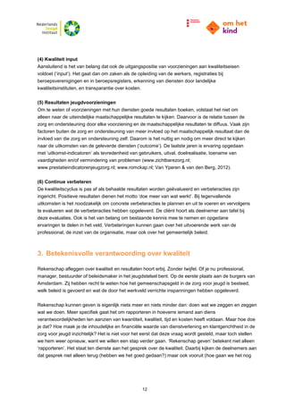 12
(4) Kwaliteit input
Aansluitend is het van belang dat ook de uitgangspositie van voorzieningen aan kwaliteitseisen
voldoet (‘input’). Het gaat dan om zaken als de opleiding van de werkers, registraties bij
beroepsverenigingen en in beroepsregisters, erkenning van diensten door landelijke
kwaliteitsinstituten, en transparantie over kosten.
(5) Resultaten jeugdvoorzieningen
Om te weten of voorzieningen met hun diensten goede resultaten boeken, volstaat het niet om
alleen naar de uiteindelijke maatschappelijke resultaten te kijken. Daarvoor is de relatie tussen de
zorg en ondersteuning door elke voorziening en de maatschappelijke resultaten te diffuus. Vaak zijn
factoren buiten de zorg en ondersteuning van meer invloed op het maatschappelijk resultaat dan de
invloed van die zorg en ondersteuning zelf. Daarom is het nuttig en nodig om meer direct te kijken
naar de uitkomsten van de geleverde diensten (‘outcome’). De laatste jaren is ervaring opgedaan
met ‘uitkomst-indicatoren’ als tevredenheid van gebruikers, uitval, doelrealisatie, toename van
vaardigheden en/of vermindering van problemen (www.zichtbarezorg.nl;
www.prestatieindicatorenjeugzorg.nl; www.romckap.nl; Van Yperen & van den Berg, 2012).
(6) Continue verbeteren
De kwaliteitscyclus is pas af als behaalde resultaten worden geëvalueerd en verbeteracties zijn
ingericht. Positieve resultaten dienen het motto ‘doe meer van wat werkt’. Bij tegenvallende
uitkomsten is het noodzakelijk om concrete verbeteracties te plannen en uit te voeren en vervolgens
te evalueren wat de verbeteracties hebben opgeleverd. De cliënt hoort als deelnemer aan tafel bij
deze evaluaties. Ook is het van belang om bestaande kennis mee te nemen en opgedane
ervaringen te delen in het veld. Verbeteringen kunnen gaan over het uitvoerende werk van de
professional, de inzet van de organisatie, maar ook over het gemeentelijk beleid.
3. Betekenisvolle verantwoording over kwaliteit
Rekenschap afleggen over kwaliteit en resultaten hoort erbij. Zonder twijfel. Of je nu professional,
manager, bestuurder of beleidsmaker in het jeugdstelsel bent. Op de eerste plaats aan de burgers van
Amsterdam. Zij hebben recht te weten hoe het gemeenschapsgeld in de zorg voor jeugd is besteed,
welk beleid is gevoerd en wat de door het werkveld verrichte inspanningen hebben opgeleverd.
Rekenschap kunnen geven is eigenlijk niets meer en niets minder dan: doen wat we zeggen en zeggen
wat we doen. Meer specifiek gaat het om rapporteren in hoeverre iemand aan diens
verantwoordelijkheden ten aanzien van kwantiteit, kwaliteit, tijd en kosten heeft voldaan. Maar hoe doe
je dat? Hoe maak je de inhoudelijke en financiële waarde van dienstverlening en klantgerichtheid in de
zorg voor jeugd inzichtelijk? Het is niet voor het eerst dat deze vraag wordt gesteld, maar toch stellen
we hem weer opnieuw, want we willen een stap verder gaan. ‘Rekenschap geven’ betekent niet alleen
‘rapporteren’. Het staat ten dienste aan het gesprek over de kwaliteit. Daarbij kijken de deelnemers aan
dat gesprek niet alleen terug (hebben we het goed gedaan?) maar ook vooruit (hoe gaan we het nog
 