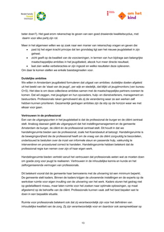 13
beter doen?). Het gaat erom rekenschap te geven van een goed draaiende kwaliteitscyclus, met
daarin voor elke partij zijn rol.
Meer in het algemeen willen we op zoek naar een manier van rekenschap vragen en geven die:
 past bij het eigen kracht principe dat ten grondslag ligt aan het nieuwe jeugdstelsel in zijn
geheel;
 zicht geeft op de kwaliteit van de voorzieningen, in termen van hun bijdrage aan belangrijke
maatschappelijke ambities in het jeugdbeleid, alsook hun meer directe resultaat;
 laat zien welke verbeteracties er zijn ingezet en welke resultaten deze opleveren.
Om daar te komen stellen we enkele basisbeginselen voor.
Duidelijke ambities
We willen in Amsterdam jeugdbeleid formuleren dat uitgaat van ambities: duidelijke doelen afgeleid
uit het beeld van de ‘staat van de jeugd’, per wijk en stedelijk, dat blijkt uit jeugdmonitors (van bureau
O+S). Het idee is om deze collectieve ambities samen met de maatschappelijke partners overeen te
komen. Dat wil zeggen, met jeugdigen en hun opvoeders, hulp- en dienstverleners, management en
bestuurders. Professionals raken gemotiveerd als zij de verandering waar ze aan werken zelf
hebben kunnen prioriteren. Gezamenlijk gedragen ambities zijn de stip op de horizon waar we met
elkaar voor gaan.
Vertrouwen in de professional
Een van de uitgangspunten in het jeugdstelsel is dat de professional de burger en de cliënt centraal
stelt. Analoog daaraan geldt als uitgangspunt dat het instellingsmanagement en de gemeente
Amsterdam de burger, de cliënt én de professional centraal stelt. Dit houdt in dat we
handelingsruimte bieden aan de professional, zoals het Koersbesluit al betoogt. Handelingsruimte is
de bewegingsvrijheid die de professional heeft om de vraag van de cliënt zorgvuldig te beoordelen,
onderbouwd te besluiten over de inzet van informele steun en passende hulp, vakkundig te
interveniëren en procedureel correct te handelen. Handelingsruimte hebben betekent dat de
professional regie kan nemen over zijn of haar eigen werk.
Handelingsruimte bieden vertrekt vanuit het vertrouwen dat professionals weten wat ze moeten doen
om goede zorg voor jeugd te realiseren. Vertrouwen in de inhoudelijke kennis en kunde en het
zelforganiserende vermogen van professionals.
Dit betekent vooral dat de gemeente haar bemoeienis met de uitvoering tot een minimum beperkt.
De gemeente stelt kaders. Binnen de kaders krijgen de uitvoerende instellingen en de experts op de
werkvloer ruimte voor eigen invulling van de uitvoering van het werk. Kaders sturen het gedrag niet
op gedetailleerd niveau, maar laten ruimte voor het zoeken naar optimale oplossingen, op maat
afgestemd op de behoefte van de cliënt. Professionals kunnen vaak zelf het best bepalen wat te
doen in een bepaalde situatie.
Ruimte voor professionals betekent ook dat zij verantwoordelijk zijn voor het definiëren van
inhoudelijke kwaliteit van de zorg. Zij zijn verantwoordelijk voor en daardoor ook aanspreekbaar op
 